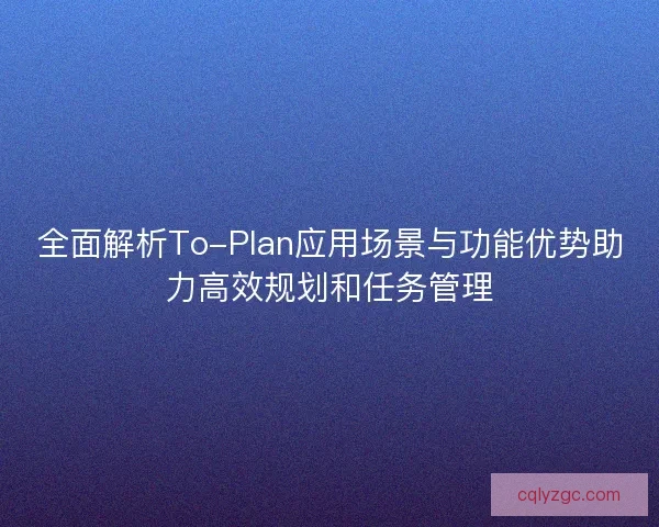 全面解析To-Plan应用场景与功能优势助力高效规划和任务管理