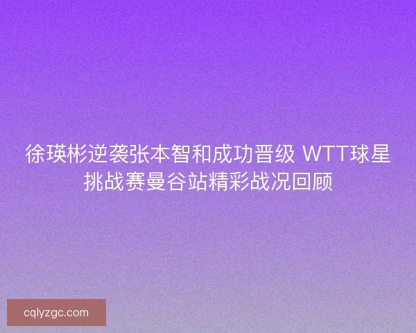 徐瑛彬逆袭张本智和成功晋级 WTT球星挑战赛曼谷站精彩战况回顾