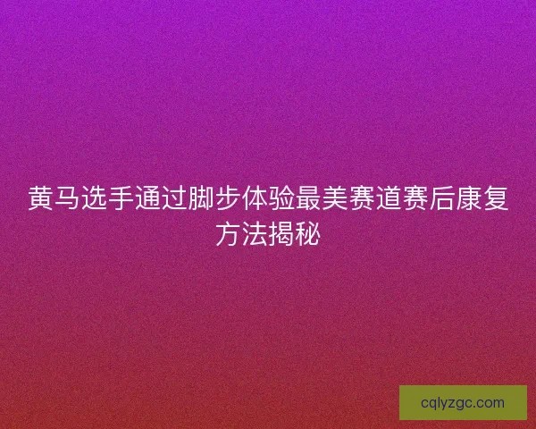 黄马选手通过脚步体验最美赛道赛后康复方法揭秘