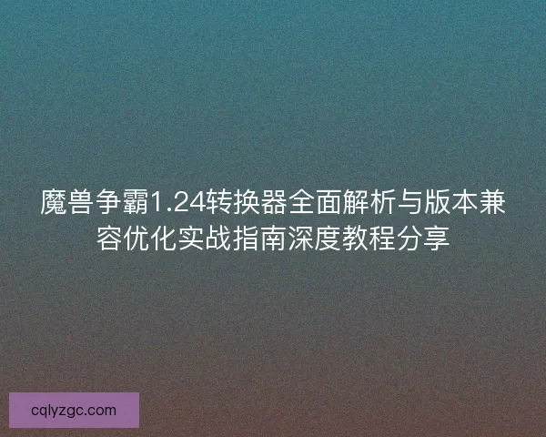 魔兽争霸1.24转换器全面解析与版本兼容优化实战指南深度教程分享