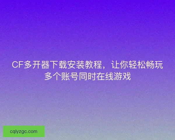 CF多开器下载安装教程，让你轻松畅玩多个账号同时在线游戏