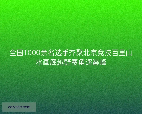 全国1000余名选手齐聚北京竞技百里山水画廊越野赛角逐巅峰