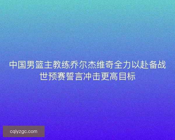 中国男篮主教练乔尔杰维奇全力以赴备战世预赛誓言冲击更高目标