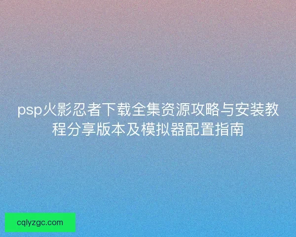 psp火影忍者下载全集资源攻略与安装教程分享版本及模拟器配置指南